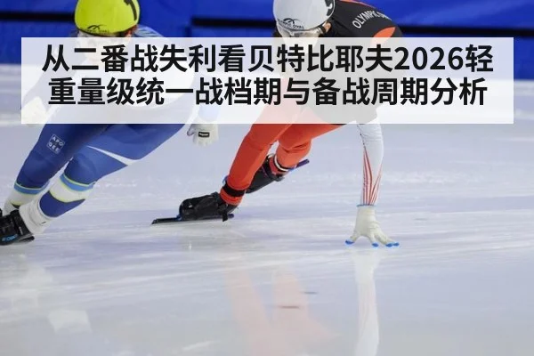 从二番战失利看贝特比耶夫2026轻重量级统一战档期与备战周期分析