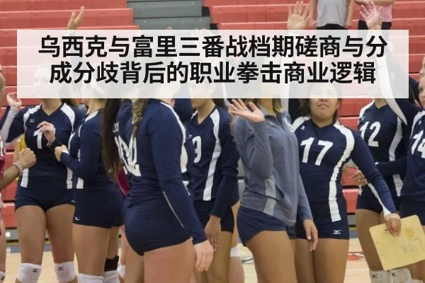 乌西克与富里三番战档期磋商与分成分歧背后的职业拳击商业逻辑